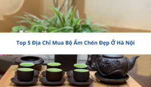 Top 5 Địa Chỉ Mua Bộ Ấm Chén Đẹp Ở Hà Nội